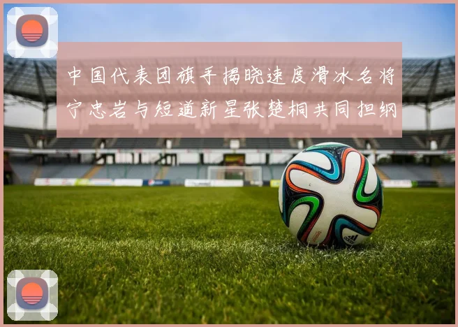 中国代表团旗手揭晓速度滑冰名将宁忠岩与短道新星张楚桐共同担纲