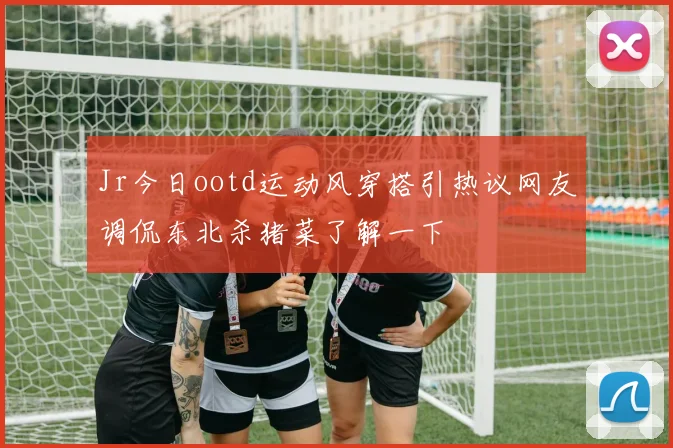 Jr今日ootd运动风穿搭引热议网友调侃东北杀猪菜了解一下