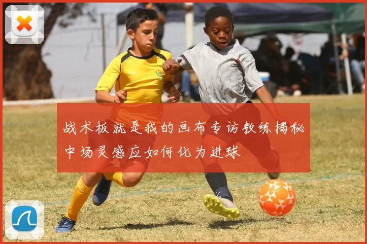 战术板就是我的画布专访教练揭秘中场灵感应如何化为进球