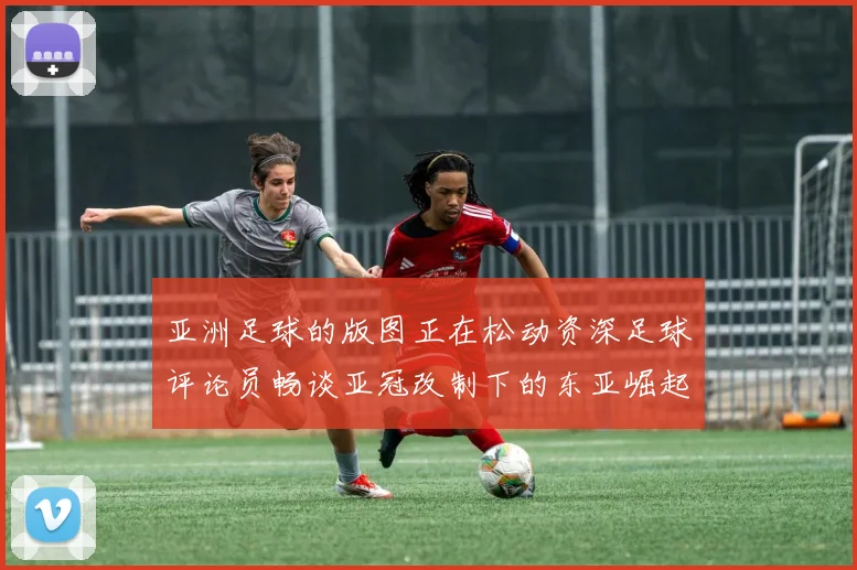 亚洲足球的版图正在松动资深足球评论员畅谈亚冠改制下的东亚崛起之路