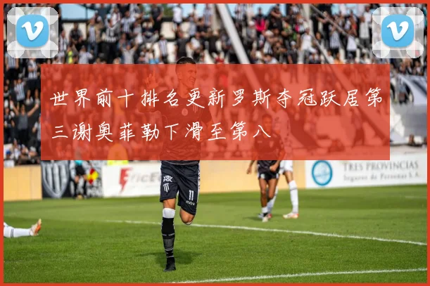 世界前十排名更新罗斯夺冠跃居第三谢奥菲勒下滑至第八